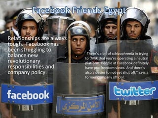 Relationships are always
tough. Facebook has
been struggling to
                           “There’s a bit of schizophrenia in trying
balance new                to think that you’re operating a neutral
revolutionary              platform. People at Facebook definitely
responsibilities and       have pro-freedom views. And there’s
company policy.            also a desire to not get shut off,” says a
                           former company official.
 