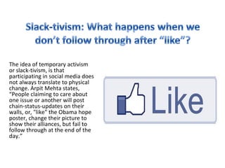 The idea of temporary activism
or slack-tivism, is that
participating in social media does
not always translate to physical
change. Arpit Mehta states,
“People claiming to care about
one issue or another will post
chain-status-updates on their
walls, or, "like" the Obama hope
poster, change their picture to
show their alliances, but fail to
follow through at the end of the
day.”
 