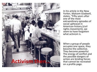 In his article in the New
Yorker, Malcom Gladwell,
states, “Fifty years after
one of the most
extraordinary episodes of
social upheaval in
American history (civil
rights movement), we
seem to have forgotten
what activism is.


When a group of people
occupies one space, they
become the collective.
They become powerful.
The energy of conflict and
the possible dangers of
action are binding forces
that cannot be recreated
on a profile page.
 