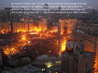 Biz Stone of Twiiter said, "It's important to credit the brave people that take
chances to stand up to regimes. They're the star. What I like to think of
services like Twitter and other services is that it's kind of a supporting role.
We're there to facilitate and to foster and to accelerate those folks' missions."
 