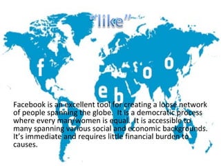 Facebook is an excellent tool for creating a loose network
of people spanning the globe. It is a democratic process
where every man/women is equal. It is accessible to
many spanning various social and economic backgrounds.
It’s immediate and requires little financial burden to
causes.
 