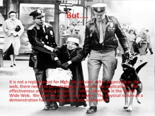 But….




It is not a replacement for high-risk activism. After organizing on the
web, there needs to be a strategy to have real life applications. The
effectiveness of physical presence is often times lost in the World
Wide Web. We lose the sense of our power. The physical nature of a
demonstration has an energy mark and is powerful.
 