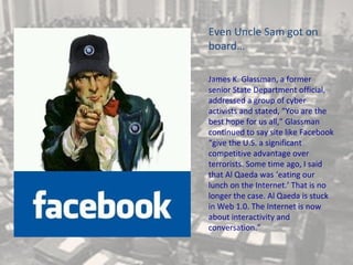 Even Uncle Sam got on
board…

James K. Glassman, a former
senior State Department official,
addressed a group of cyber
activists and stated, “You are the
best hope for us all,” Glassman
continued to say site like Facebook
“give the U.S. a significant
competitive advantage over
terrorists. Some time ago, I said
that Al Qaeda was ‘eating our
lunch on the Internet.’ That is no
longer the case. Al Qaeda is stuck
in Web 1.0. The Internet is now
about interactivity and
conversation.”
 