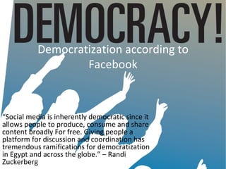 Democratization according to
                   Facebook



“Social media is inherently democratic since it
allows people to produce, consume and share
content broadly For free. Giving people a
platform for discussion and coordination has
tremendous ramifications for democratization
in Egypt and across the globe.” – Randi
Zuckerberg
 