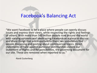 Facebook’s Balancing Act

“We want Facebook to be a place where people can openly discuss
issues and express their views, while respecting the rights and feelings
of others. With more than 500 million people now around the world
with varying opinions and ideals using Facebook as a place to discuss
and share things that are important to them, we sometimes find
people discussing and posting about controversial topics. Direct
statements of hate against particular communities violate our
Statement of Rights and Responsibilities, the governing document for
our site. These are removed when reported to us.”
        -Randi Zuckerberg
 