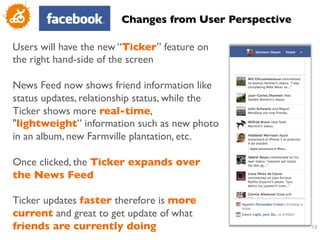 Changes from User Perspective	


Users will have the new “Ticker” feature on
the right hand-side of the screen	

	

News Feed now shows friend information like
status updates, relationship status, while the
Ticker shows more real-time,
lightweight” information such as new photo
in an album, new Farmville plantation, etc. 	

	

Once clicked, the Ticker expands over
the News Feed	

	

Ticker updates faster therefore is more
current and great to get update of what
friends are currently doing	

                             13
                                                            	

 