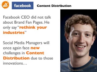 Content Distribution	



Facebook CEO did not talk
about Brand Fan Pages. He
only say “rethink your
industries”	

	

Social Media Managers will
once again face new
challenges in Content
Distribution due to those
innovations…	

                                                                    15
                                                                     	

                                 Source: http://bit.ly/r82GZY 	

 