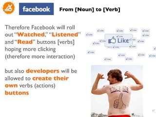 From [Noun] to [Verb]	



Therefore Facebook will roll
out “Watched,” “Listened”
and “Read” buttons [verbs]
hoping more clicking
(therefore more interaction)	

	

but also developers will be
allowed to create their
own verbs (actions)
buttons	


                                                 17
                                                  	

 