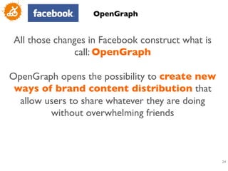 OpenGraph	



 All those changes in Facebook construct what is
               call: OpenGraph	

                         	

OpenGraph opens the possibility to create new
 ways of brand content distribution that
  allow users to share whatever they are doing
          without overwhelming friends	

                         	



                                                   24
                                                    	

 