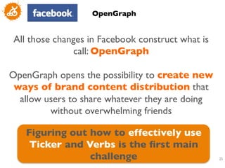 OpenGraph	



 All those changes in Facebook construct what is
               call: OpenGraph	

                         	

OpenGraph opens the possibility to create new
 ways of brand content distribution that
  allow users to share whatever they are doing
          without overwhelming friends	


   Figuring out how to effectively use
    Ticker and Verbs is the ﬁrst main
                challenge	

                       25
                                                    	

 