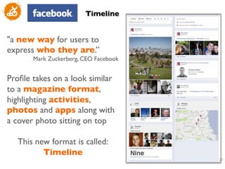 Timeline	



a new way for users to
express who they are.” 	

       Mark Zuckerberg, CEO Facebook	

	

Proﬁle takes on a look similar
to a magazine format,
highlighting activities,
photos and apps along with
a cover photo sitting on top	

	

    This new format is called:
           Timeline	

	

                                       27
                                           	

 