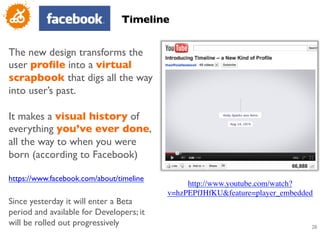 Timeline	



The new design transforms the
user proﬁle into a virtual
scrapbook that digs all the way
into user’s past. 	

	

It makes a visual history of
everything you’ve ever done,
all the way to when you were
born (according to Facebook)	

	

https://www.facebook.com/about/timeline 	

                                                   http://www.youtube.com/watch?
	

                                           v=hzPEPfJHfKUfeature=player_embedded	

Since yesterday it will enter a Beta
period and available for Developers; it
will be rolled out progressively	

                                                  28
                                                                                      	

 