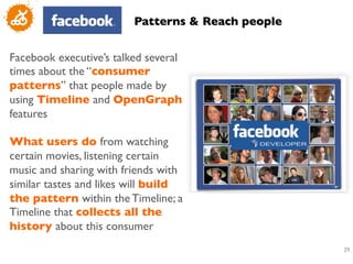 Patterns  Reach people	



Facebook executive’s talked several
times about the “consumer
patterns” that people made by
using Timeline and OpenGraph
features 	

	

What users do from watching
certain movies, listening certain
music and sharing with friends with
similar tastes and likes will build
the pattern within the Timeline; a
Timeline that collects all the
history about this consumer	

                                                      29
                                                       	

 