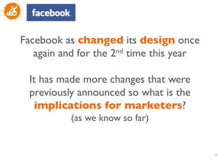 Facebook as changed its design once
   again and for the 2nd time this year 	

                    	

  It has made more changes that were
  previously announced so what is the
    implications for marketers? 
            (as we know so far)	



                                              3
                                              	

 