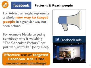 Patterns  Reach people	


For Advertiser might represents
a whole new way to target
people in a granular way not
seen before. 	

	

For example Nestle targeting
somebody who is watching
“The Chocolate Factory” not
just who just “Like” Jonny Deep	

	

   Effective use of targeted
     Facebook Ads is the
    second main challenge	

                       31
                                                    	

 