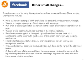 Other small changes…	


Some features came live early this week and some from yesterday Keynote. There are the
unannounced features:	

	

•  Posts can now be as long as 5,000 characters, ten times the previous maximum length. 	

•  You can no longer accompany a friend request with a message. 	

•  Part or all of the navigation bar can remain on the screen even when you scroll down the
    page. 	

•  You can create bookmarks, labeled favorites, in the left-hand column. 	

•  Birthday reminders appear in the upper right side well-wishes now show up as
    notiﬁcations on the upper-right-hand corner of the screen, near where you see poke
    notiﬁcations. 	

•  Friend lists that existed before the new smart list prompts have an entirely new
    management interface. 	

•  The poke button has become a link tucked into a pull-down to the right of the add friend
    button.	

•  A thumbnail image of the user, and his or her name, appears in the right corner of the
    top blue navigation bar; when one surfs the site using a page alias, the name and main
    image appears in the same place.	

                                                                                              32
                                                                                               	

 