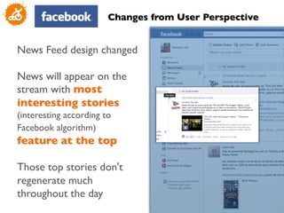 Changes from User Perspective	



News Feed design changed	

	

News will appear on the
stream with most
interesting stories
(interesting according to
Facebook algorithm)
feature at the top	

	

Those top stories don't
regenerate much
throughout the day	

                                                           7
                                                           	

 