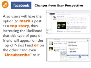 Changes from User Perspective	



Also users will have the
option to mark a post
as a top story, thus
increasing the likelihood
that this type of post or
friend will appear on the
Top of News Feed or on
the other hand even
“Unsubscribe” to it	


                                                      9
                                                      	

 