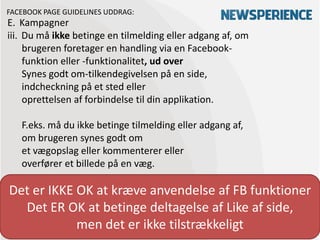 FACEBOOK PAGE GUIDELINES UDDRAG:
E. Kampagner
iii. Du må ikke betinge en tilmelding eller adgang af, om
     brugeren foretager en handling via en Facebook-
     funktion eller -funktionalitet, ud over
     Synes godt om-tilkendegivelsen på en side,
     indcheckning på et sted eller
     oprettelsen af forbindelse til din applikation.

   F.eks. må du ikke betinge tilmelding eller adgang af,
   om brugeren synes godt om
   et vægopslag eller kommenterer eller
   overfører et billede på en væg.

Det er IKKE OK at kræve anvendelse af FB funktioner
  Det ER OK at betinge deltagelse af Like af side,
            men det er ikke tilstrækkeligt
 