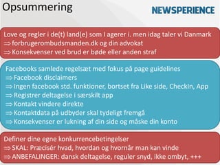 Opsummering

Love og regler i de(t) land(e) som I agerer i. men idag taler vi Danmark
  forbrugerombudsmanden.dk og din advokat
  Konsekvenser ved brud er bøde eller anden straf

Facebooks samlede regelsæt med fokus på page guidelines
  Facebook disclaimers
  Ingen facebook std. funktioner, bortset fra Like side, CheckIn, App
  Registrer deltagelse i særskilt app
  Kontakt vindere direkte
  Kontaktdata på udbyder skal tydeligt fremgå
  Konsekvenser er lukning af din side og måske din konto

Definer dine egne konkurrencebetingelser
  SKAL: Præcisér hvad, hvordan og hvornår man kan vinde
  ANBEFALINGER: dansk deltagelse, reguler snyd, ikke ombyt, +++
 