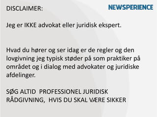DISCLAIMER:

Jeg er IKKE advokat eller juridisk ekspert.


Hvad du hører og ser idag er de regler og den
lovgivning jeg typisk støder på som praktiker på
området og i dialog med advokater og juridiske
afdelinger.

SØG ALTID PROFESSIONEL JURIDISK
RÅDGIVNING, HVIS DU SKAL VÆRE SIKKER
 