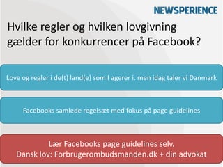 Hvilke regler og hvilken lovgivning
gælder for konkurrencer på Facebook?

Love og regler i de(t) land(e) som I agerer i. men idag taler vi Danmark



     Facebooks samlede regelsæt med fokus på page guidelines



            Lær Facebooks page guidelines selv.
   Dansk lov: Forbrugerombudsmanden.dk + din advokat
 