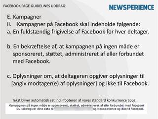 FACEBOOK PAGE GUIDELINES UDDRAG:

 E. Kampagner
 ii. Kampagner på Facebook skal indeholde følgende:
 a. En fuldstændig frigivelse af Facebook for hver deltager.

 b. En bekræftelse af, at kampagnen på ingen måde er
    sponsoreret, støttet, administreret af eller forbundet
    med Facebook.

 c. Oplysninger om, at deltageren opgiver oplysninger til
   [angiv modtager(e) af oplysninger] og ikke til Facebook.

    Tekst bliver automatisk sat ind i footeren af vores standard konkurrence apps:
 