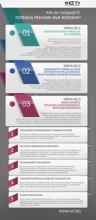 WWW.NIT.BG
Второтонещо,накоетообръщатвнимание
потребителите,когатовидятрекламавъв
Фейсбук,еописанието.Тотрябвадасъдържа
Вашетопосланиекъмтях.ОписаниетоВитрябвадаекратко
(2-3реда)ивнеготрябвадаопишетекаквощеспечелят
хората,акокликнатнаВашатареклама.
Изображението,коетощеизползватевъвВашата
рекламавъвФейсбук,можедадоведедоуспех
кампаниятаВи,номожеидаясринеощев
самотоначало.Акостерешилидаизползватесоциалнатамрежа,катопомощно
средствозаВашатамаркетинговастратегияидаинвестиратесредствавтова,
тоинвестирайтеивизображенията,коитощеизползватезаВашитереклами.
АкоВашетоизображениенеотговарянаопределенитеотФейсбук
размери,рекламатаВинямадаизглеждадобре–изображениетоможе
дасесмачкаилиданесепокажецялото.
Най-сигурниятначиндапривлечевниманиетонаинтернетпотребителитее
посредствомцветовете.Ипо-точно–стехнияконтраст.АковъвВашата
рекламавъвФейсбук,комбиниратецветове,различниоточакваните,тя
щесеоткроиповечеипо-лесно.
Да,основнатацелнакартинката,коятощеизползватевъвВашата
Facebookреклама,едапривлечевниманиетонапотребителите,
нонезабравяйтезапосланието.Акоиматенеустоимопредложение
направете,такачетодаставаясноощевизображението.
Вашетопредложениетрябвадабъденаистинавпечатляващо.Такарекламата
Виможедабъдесподеленаотмногохора,дабъдевидянаотощеповече
хора–притовапосъвсеместествениорганиченначин.
 