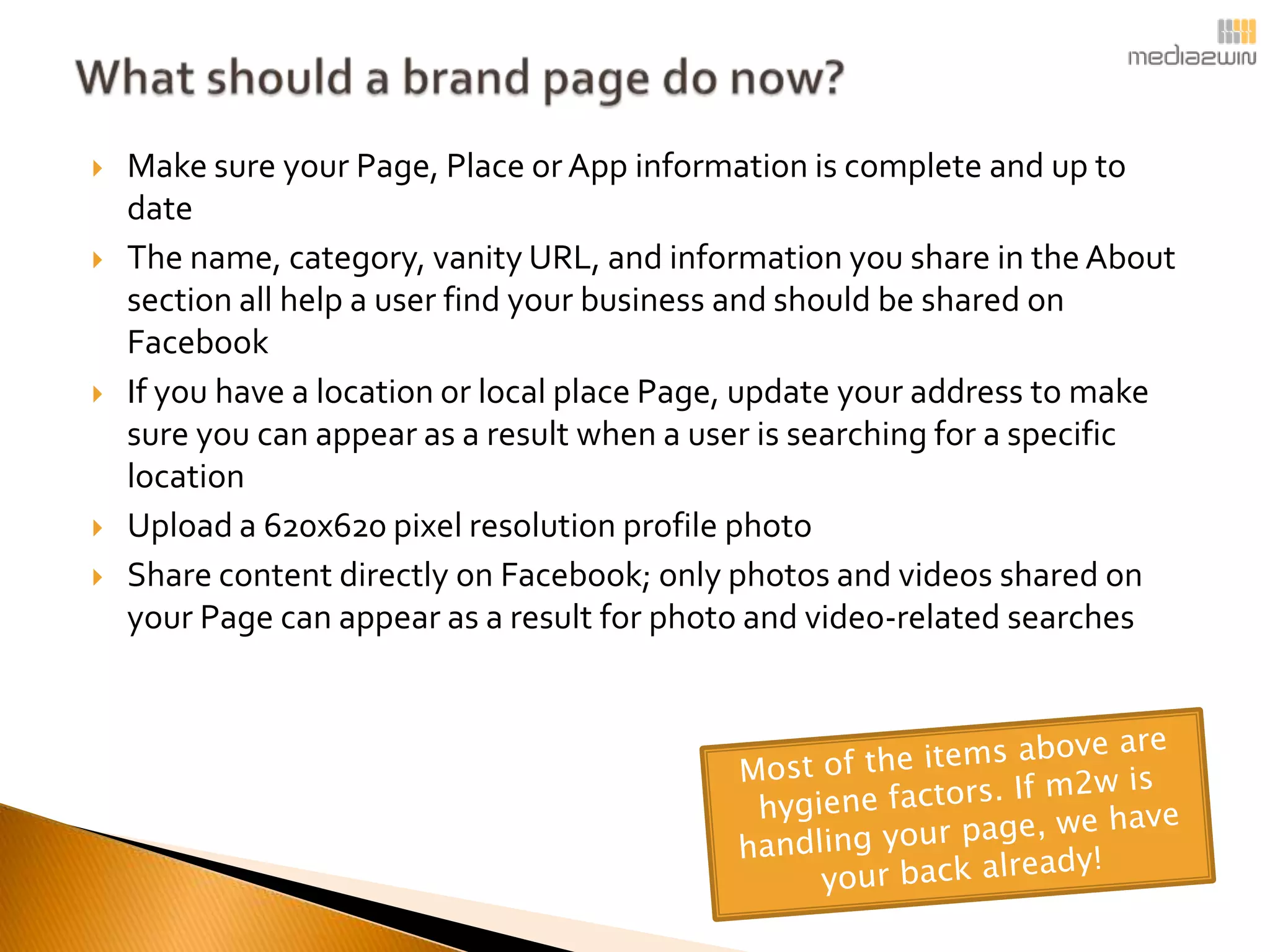    Make sure your Page, Place or App information is complete and up to
    date
   The name, category, vanity URL, and information you share in the About
    section all help a user find your business and should be shared on
    Facebook
   If you have a location or local place Page, update your address to make
    sure you can appear as a result when a user is searching for a specific
    location
   Upload a 620x620 pixel resolution profile photo
   Share content directly on Facebook; only photos and videos shared on
    your Page can appear as a result for photo and video-related searches
 