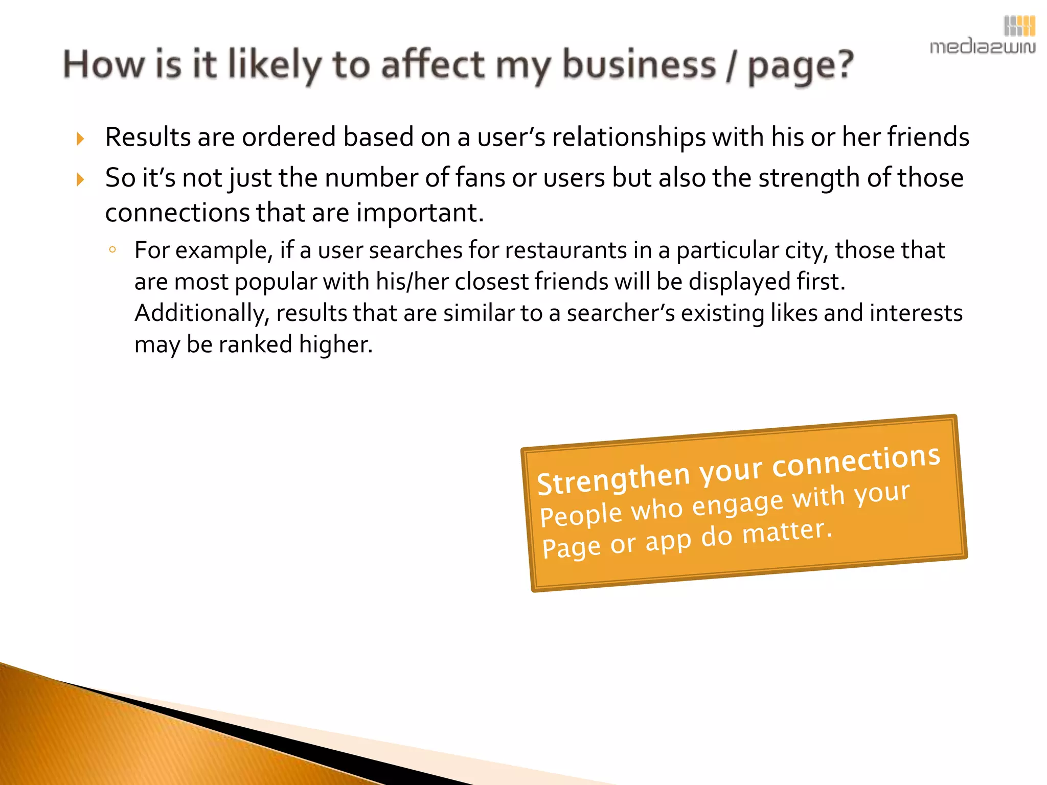    Results are ordered based on a user’s relationships with his or her friends
   So it’s not just the number of fans or users but also the strength of those
    connections that are important.
    ◦ For example, if a user searches for restaurants in a particular city, those that
      are most popular with his/her closest friends will be displayed first.
      Additionally, results that are similar to a searcher’s existing likes and interests
      may be ranked higher.
 