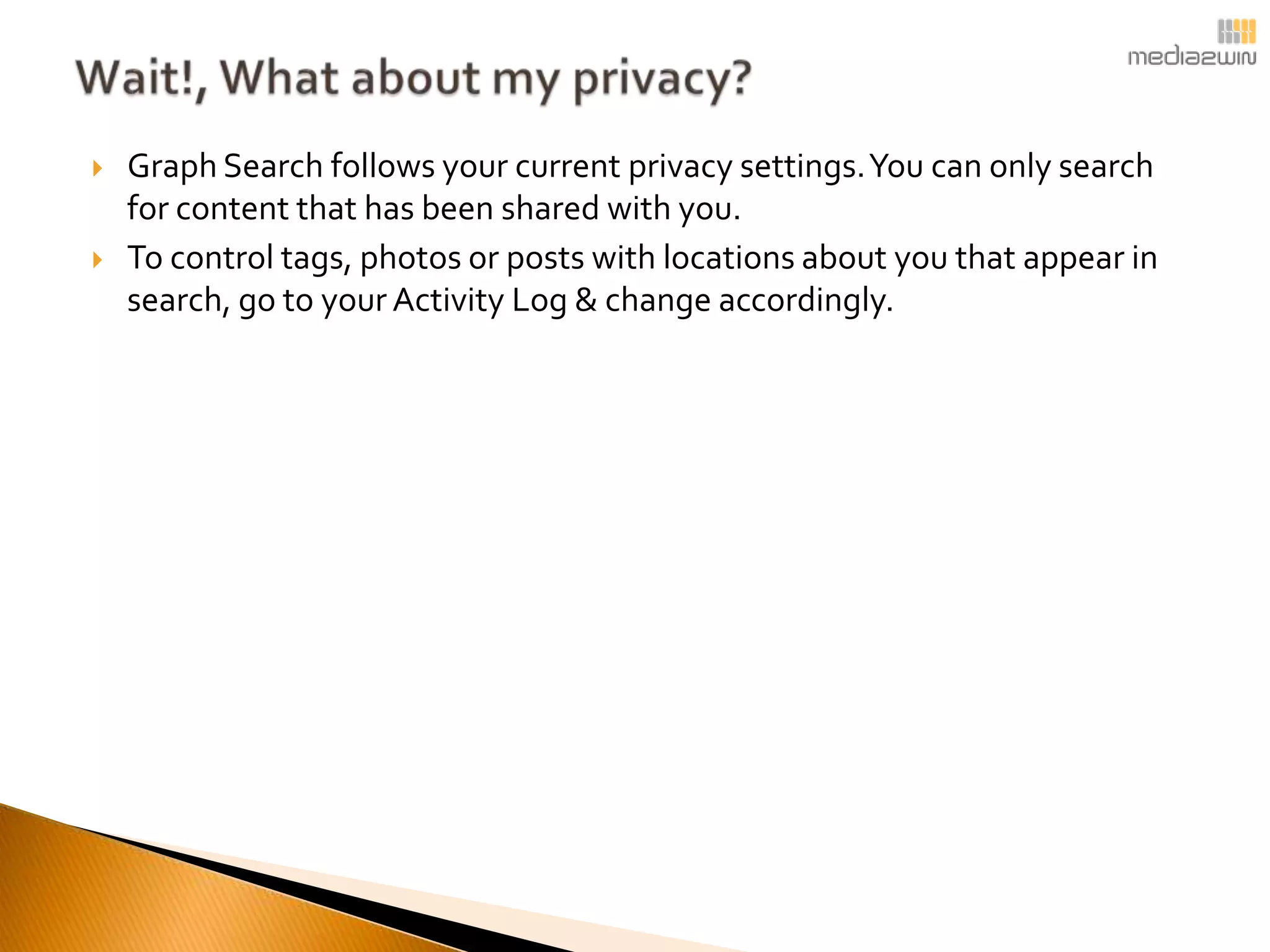    Graph Search follows your current privacy settings. You can only search
    for content that has been shared with you.
   To control tags, photos or posts with locations about you that appear in
    search, go to your Activity Log & change accordingly.
 