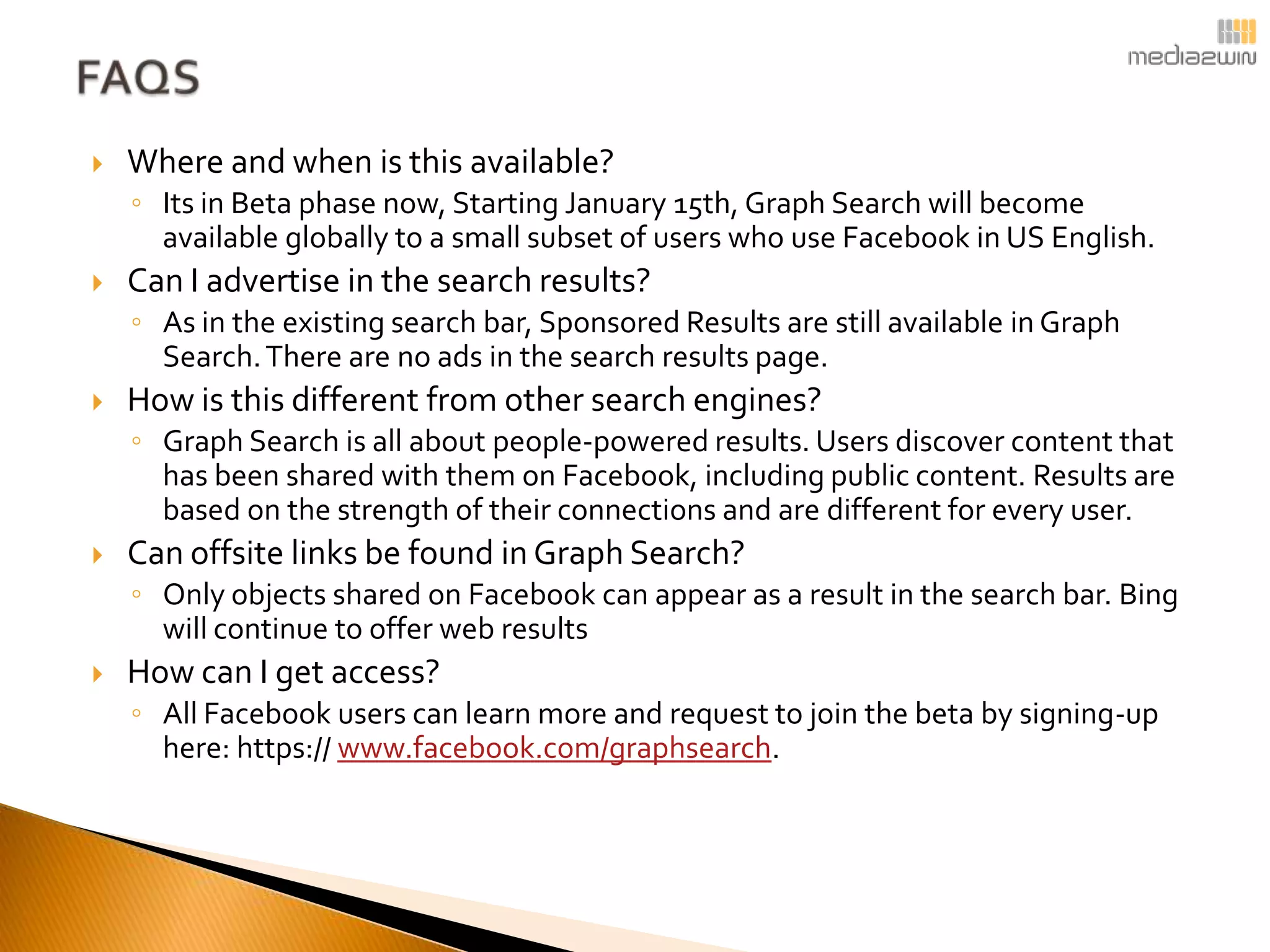    Where and when is this available?
    ◦ Its in Beta phase now, Starting January 15th, Graph Search will become
      available globally to a small subset of users who use Facebook in US English.
   Can I advertise in the search results?
    ◦ As in the existing search bar, Sponsored Results are still available in Graph
      Search. There are no ads in the search results page.
   How is this different from other search engines?
    ◦ Graph Search is all about people-powered results. Users discover content that
      has been shared with them on Facebook, including public content. Results are
      based on the strength of their connections and are different for every user.
   Can offsite links be found in Graph Search?
    ◦ Only objects shared on Facebook can appear as a result in the search bar. Bing
      will continue to offer web results
   How can I get access?
    ◦ All Facebook users can learn more and request to join the beta by signing-up
      here: https:// www.facebook.com/graphsearch.
 