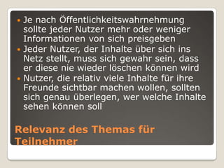 Relevanz des Themas für TeilnehmerJe nach Öffentlichkeitswahrnehmung sollte jeder Nutzer mehr oder weniger Informationen von sich preisgebenJeder Nutzer, der Inhalte über sich ins Netz stellt, muss sich gewahr sein, dass er diese nie wieder löschen können wirdNutzer, die relativ viele Inhalte für ihre Freunde sichtbar machen wollen, sollten sich genau überlegen, wer welche Inhalte sehen können soll