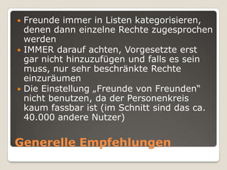 Freunde immer in Listen kategorisieren, denen dann einzelne Rechte zugesprochen werdenIMMER darauf achten, Vorgesetzte erst gar nicht hinzuzufügen und falls es sein muss, nur sehr beschränkte Rechte einzuräumenDie Einstellung „Freunde von Freunden“ nicht benutzen, da der Personenkreis kaum fassbar ist (im Schnitt sind das ca. 40.000 andere Nutzer)Generelle Empfehlungen