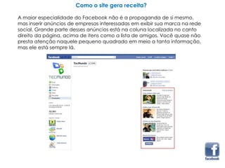 Como o site gera receita?
A maior especialidade do Facebook não é a propaganda de si mesmo,
mas inserir anúncios de empresas interessadas em exibir sua marca na rede
social. Grande parte desses anúncios está na coluna localizada no canto
direito da página, acima de itens como a lista de amigos. Você quase não
presta atenção naquele pequeno quadrado em meio a tanta informação,
mas ele está sempre lá.
 