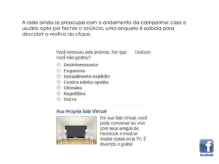 A rede ainda se preocupa com o andamento da campanha: caso o
usuário opte por fechar o anúncio, uma enquete é exibida para
descobrir o motivo do clique.
 