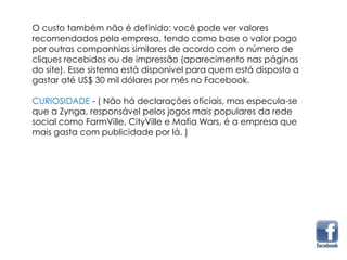 O custo também não é definido: você pode ver valores
recomendados pela empresa, tendo como base o valor pago
por outras companhias similares de acordo com o número de
cliques recebidos ou de impressão (aparecimento nas páginas
do site). Esse sistema está disponível para quem está disposto a
gastar até US$ 30 mil dólares por mês no Facebook.
CURIOSIDADE - ( Não há declarações oficiais, mas especula-se
que a Zynga, responsável pelos jogos mais populares da rede
social como FarmVille, CityVille e Mafia Wars, é a empresa que
mais gasta com publicidade por lá. )
 