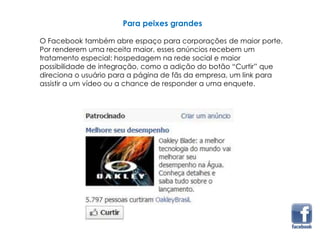 Para peixes grandes
O Facebook também abre espaço para corporações de maior porte.
Por renderem uma receita maior, esses anúncios recebem um
tratamento especial: hospedagem na rede social e maior
possibilidade de integração, como a adição do botão “Curtir” que
direciona o usuário para a página de fãs da empresa, um link para
assistir a um vídeo ou a chance de responder a uma enquete.
 