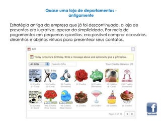 Quase uma loja de departamentos -
antigamente
Estratégia antiga da empresa que já foi descontinuada, a loja de
presentes era lucrativa, apesar da simplicidade. Por meio de
pagamentos em pequenas quantias, era possível comprar acessórios,
desenhos e objetos virtuais para presentear seus contatos.
 