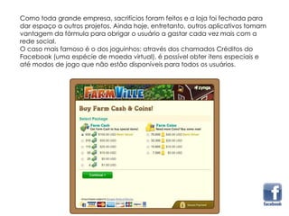 Como toda grande empresa, sacrifícios foram feitos e a loja foi fechada para
dar espaço a outros projetos. Ainda hoje, entretanto, outros aplicativos tomam
vantagem da fórmula para obrigar o usuário a gastar cada vez mais com a
rede social.
O caso mais famoso é o dos joguinhos: através dos chamados Créditos do
Facebook (uma espécie de moeda virtual), é possível obter itens especiais e
até modos de jogo que não estão disponíveis para todos os usuários.
 