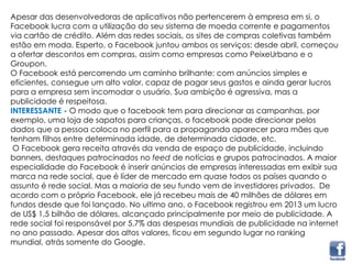 Apesar das desenvolvedoras de aplicativos não pertencerem à empresa em si, o
Facebook lucra com a utilização do seu sistema de moeda corrente e pagamentos
via cartão de crédito. Além das redes sociais, os sites de compras coletivas também
estão em moda. Esperto, o Facebook juntou ambos os serviços: desde abril, começou
a ofertar descontos em compras, assim como empresas como PeixeUrbano e o
Groupon.
O Facebook está percorrendo um caminho brilhante: com anúncios simples e
eficientes, consegue um alto valor, capaz de pagar seus gastos e ainda gerar lucros
para a empresa sem incomodar o usuário. Sua ambição é agressiva, mas a
publicidade é respeitosa.
INTERESSANTE - O modo que o facebook tem para direcionar as campanhas, por
exemplo, uma loja de sapatos para crianças, o facebook pode direcionar pelos
dados que a pessoa coloca no perfil para a propaganda aparecer para mães que
tenham filhos entre determinada idade, de determinada cidade, etc.
O Facebook gera receita através da venda de espaço de publicidade, incluindo
banners, destaques patrocinados no feed de notícias e grupos patrocinados. A maior
especialidade do Facebook é inserir anúncios de empresas interessadas em exibir sua
marca na rede social, que é líder de mercado em quase todos os países quando o
assunto é rede social. Mas a maioria de seu fundo vem de investidores privados. De
acordo com o próprio Facebook, ele já recebeu mais de 40 milhões de dólares em
fundos desde que foi lançado. No ultimo ano, o Facebook registrou em 2013 um lucro
de US$ 1,5 bilhão de dólares, alcançado principalmente por meio de publicidade. A
rede social foi responsável por 5,7% das despesas mundiais de publicidade na internet
no ano passado. Apesar dos altos valores, ficou em segundo lugar no ranking
mundial, atrás somente do Google.
 
