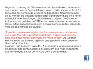 Segundo o ranking da última semana do Social Bakers, ferramenta
que mede a interação dos internautas nas redes sociais, o Brasil é o
sexto país em número de usuários no Facebook, totalizando mais
de 30 milhões de pessoas conectadas à plataforma. De olho neste
potencial, a Ambev lançou oficialmente a página do Guaraná
Antarctica em outubro de 2010 e, cerca de um ano depois, ela se
tornou a fan page brasileira com o maior número de fãs, somando
mais de dois milhões de usuários.
“É preciso desenvolver ações que façam as pessoas pararem o
que estão fazendo e prestarem atenção. O assunto precisa ser
algo que possa render conversas na mesa de bar” Diz Wagner
Martins, sócio da Espalhe, agência que gerencia a fan page do
Guaraná Antarctica.
As ações não buscam novos fãs. A estratégia é aproximar a marca
ainda mais dos consumidores pois apostam que mais importante
que a interação é criar um vínculo com o consumidor.
 