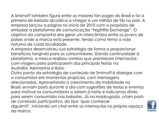 A Smirnoff também figura entre as maiores fan pages do Brasil e foi a
primeira de bebida alcoólica a chegar a um milhão de fãs no país. A
empresa lançou a página no início de 2010 com o propósito de
embasar a plataforma de comunicação “Nigthlife Exchange”. O
objetivo da campanha era gerar um intercâmbio entre os jovens de
países onde a marca está presente, tendo como tema a vida
noturna de cada localidade.
A empresa desenvolveu sua estratégia de forma a proporcionar
benefícios tangíveis para os consumidores. Dando continuidade à
plataforma, a marca realizou sorteios que premiaram internautas
com viagens para participarem das principais festas na
Austrália, Alemanha e Ibiza.
Outro ponto da estratégia de conteúdo de Smirnoff é dialogar com
o consumidor em momentos propícios, com mensagens
direcionadas. Aproveitando o crescimento da mobilidade no
Brasil, enviam posts durante o dia com sugestões de festas e eventos
para motivar os consumidores a saírem à noite e indicamos drinks
para serem consumidos nas baladas. Já na madrugada, criam posts
de conteúdo participativo, do tipo „quer conhecer
alguém?‟, iniciando um chat entre os internautas no próprio espaço
da marca.
 