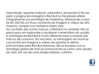 Velocidade, esportes radicais, adrenalina, sensações à flor da
pele: a página do energético Red Bull no Facebook reflete
integralmente sua estratégia de marketing, oferecendo a seus
34.451.053 fãs um fluxo constante de imagens e vídeos de alto
impacto, sempre com fortíssimo efeito viral.
Ao contrário das outras marcas, a Red Bull na verdade não se
preocupou em responder a quaisquer comentários do usuário.
A estratégia da Red Bull é muito diferente para a maioria das
marcas de consumo. Em vez disso, as mensagens do mural se
concentrar em imagens e vídeos de esportes e atletas
patrocinados pela Red Bull extremas. Ele se encaixa com a
estratégia global de marcas promovendo-se como uma opção
de vida, em vez de uma simples bebida, cafeína.
 