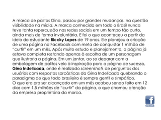 A marca de palitos Gina, passou por grandes mudanças, na questão
visibilidade na mídia. A marca conhecida em todo o Brasil nunca
teve tanta repercussão nas redes sociais em um tempo tão curto,
ainda mais de forma involuntária. E foi o que aconteceu a partir da
ideia do estudante Riccky Lopes de 19 anos. Ele planejou a criação
de uma página no Facebook com meta de conquistar 1 milhão de
“curtir” em um mês. Após muito estudo e planejamento, a página já
estava completa restando apenas à escolha de um personagem
que ilustraria a página. Em um jantar, ao se deparar com a
embalagem de palitos veio à inspiração para a página de sucesso,
Gina Indelicada, onde é realizado screenshots de perguntas dos
usuários com respostas sarcásticas da Gina Indelicada quebrando o
paradigma de que todo brasileiro é sempre gentil e simpático.
O que era pra ser alcançado em um mês acabou sendo feito em 12
dias com 1,5 milhões de “curtir” da página, o que chamou atenção
da empresa proprietária da marca.
 