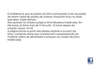 O problema é que as piadas da Gina começaram a ser acusadas
de serem cópia de piadas de tuiteiros. Enquanto ficou no disse-
que-disse, nada demais.
Mas quando foi criada a página Gina Kibadora Indelicada. Em
três horas, já tinha mais de 9 mil curtir. 15 horas depois da
criação, quase 13 mil.
A página reúne os prints das piadas originais e os posts da
Gina, contendo datas que comprovam a reapropriação do
material. (Além de alfinetadas e ataques ao criador da Gina
Indelicada)
 
