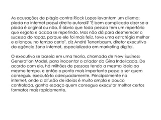 As acusações de plágio contra Ricck Lopes levantam um dilema:
piada na internet possui direito autoral? "É bem complicado dizer se a
piada é original ou não. É óbvio que toda pessoa tem um repertório
que esgota e acaba se repetindo. Mas não dá para desmerecer o
sucesso do rapaz, porque ele foi mais feliz, teve uma estratégia melhor
e a lançou no tempo certo", diz André Tenenbaum, diretor executivo
da agência Zona Internet, especializada em marketing digital.
O executivo se baseia em uma teoria, chamada de New Business
Generation Model, para inocentar o criador da Gina Indelicada. De
acordo com ele, há milhões de pessoas tendo a mesma ideia ao
mesmo tempo, e então o ponto mais importante passa a ser quem
conseguiu executá-la adequadamente. Principalmente na
internet, onde a difusão de ideias é muito ampla e pouco
controlada, ganha espaço quem consegue executar melhor certos
formatos mais rapidamente.
 
