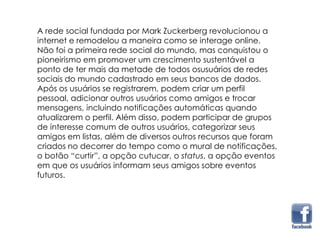 A rede social fundada por Mark Zuckerberg revolucionou a
internet e remodelou a maneira como se interage online.
Não foi a primeira rede social do mundo, mas conquistou o
pioneirismo em promover um crescimento sustentável a
ponto de ter mais da metade de todos osusuários de redes
sociais do mundo cadastrado em seus bancos de dados.
Após os usuários se registrarem, podem criar um perfil
pessoal, adicionar outros usuários como amigos e trocar
mensagens, incluindo notificações automáticas quando
atualizarem o perfil. Além disso, podem participar de grupos
de interesse comum de outros usuários, categorizar seus
amigos em listas, além de diversos outros recursos que foram
criados no decorrer do tempo como o mural de notificações,
o botão “curtir”, a opção cutucar, o status, a opção eventos
em que os usuários informam seus amigos sobre eventos
futuros.
 