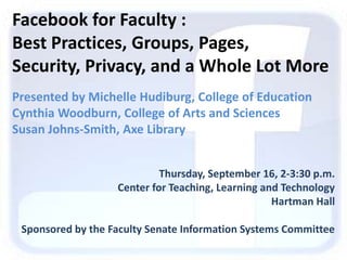 Facebook for Faculty :  ,[object Object],Best Practices, Groups, Pages, ,[object Object],Security, Privacy, and a Whole Lot More,[object Object],Presented by Michelle Hudiburg, College of Education,[object Object],Cynthia Woodburn, College of Arts and Sciences,[object Object],Susan Johns-Smith, Axe Library,[object Object],Thursday, September 16, 2-3:30 p.m.   ,[object Object],Center for Teaching, Learning and Technology   ,[object Object],Hartman Hall,[object Object],Sponsored by the Faculty Senate Information Systems Committee,[object Object]