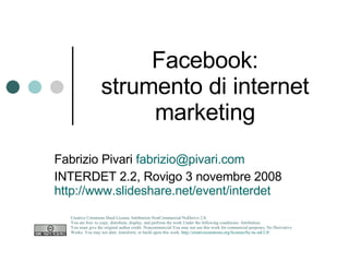 Facebook: strumento di internet marketing Fabrizio Pivari  [email_address] INTERDET 2.2, Rovigo 3 novembre 2008 http://www.slideshare.net/event/interdet   Creative Commons Deed License Attribution-NonCommercial-NoDerivs 2.0.  You are free: to copy, distribute, display, and perform the work Under the following conditions: Attribution. You must give the original author credit. Noncommercial.You may not use this work for commercial purposes. No Derivative Works. You may not alter, transform, or build upon this work.  http://creativecommons.org/licenses/by-nc-nd/2.0/   